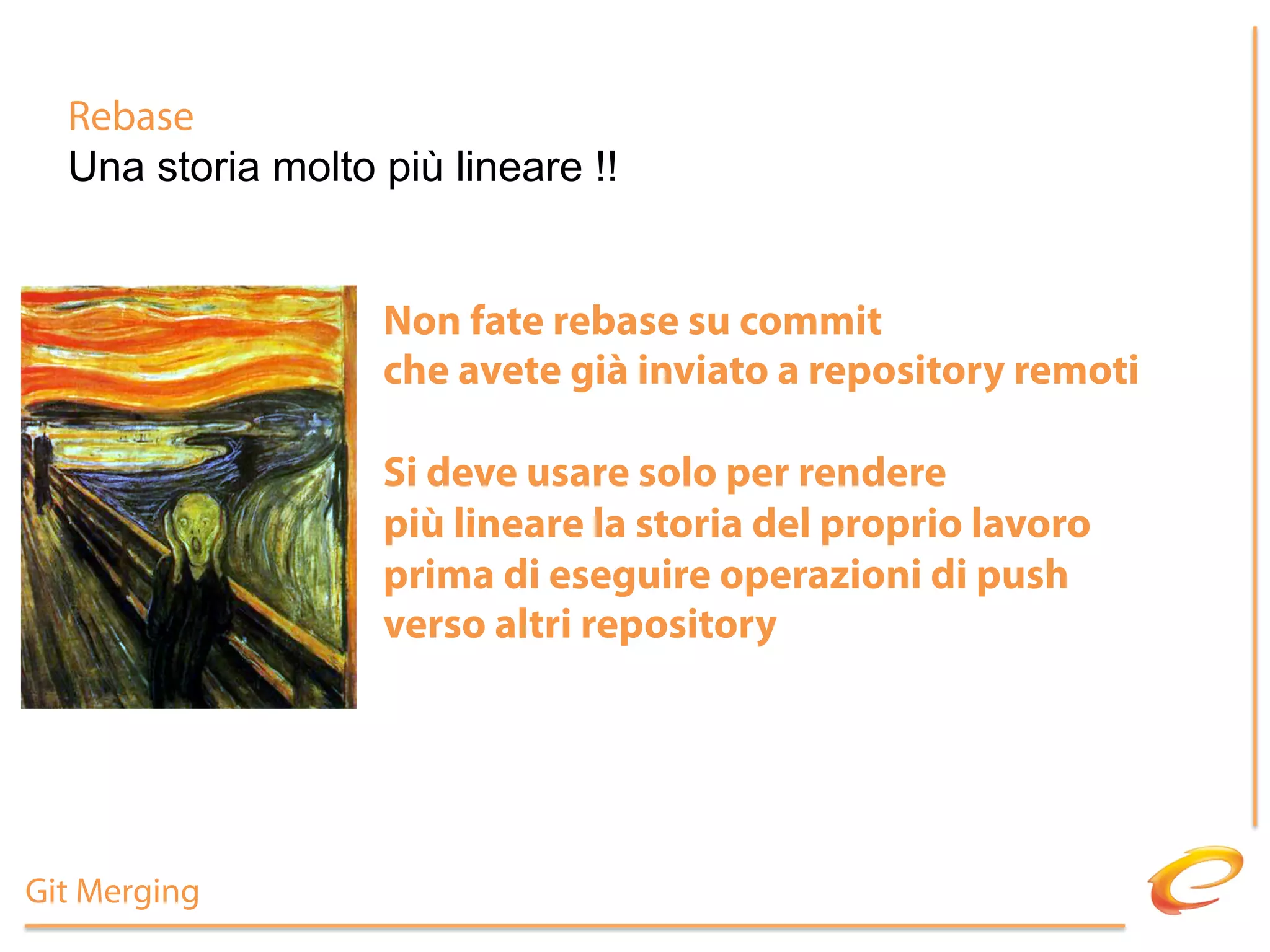 Rebase
  Una storia molto più lineare !!


                   Non fate rebase su commit
                   che avete già inviato a repository remoti

                   Si deve usare solo per rendere
                   più lineare la storia del proprio lavoro
                   prima di eseguire operazioni di push
                   verso altri repository




Git Merging
 