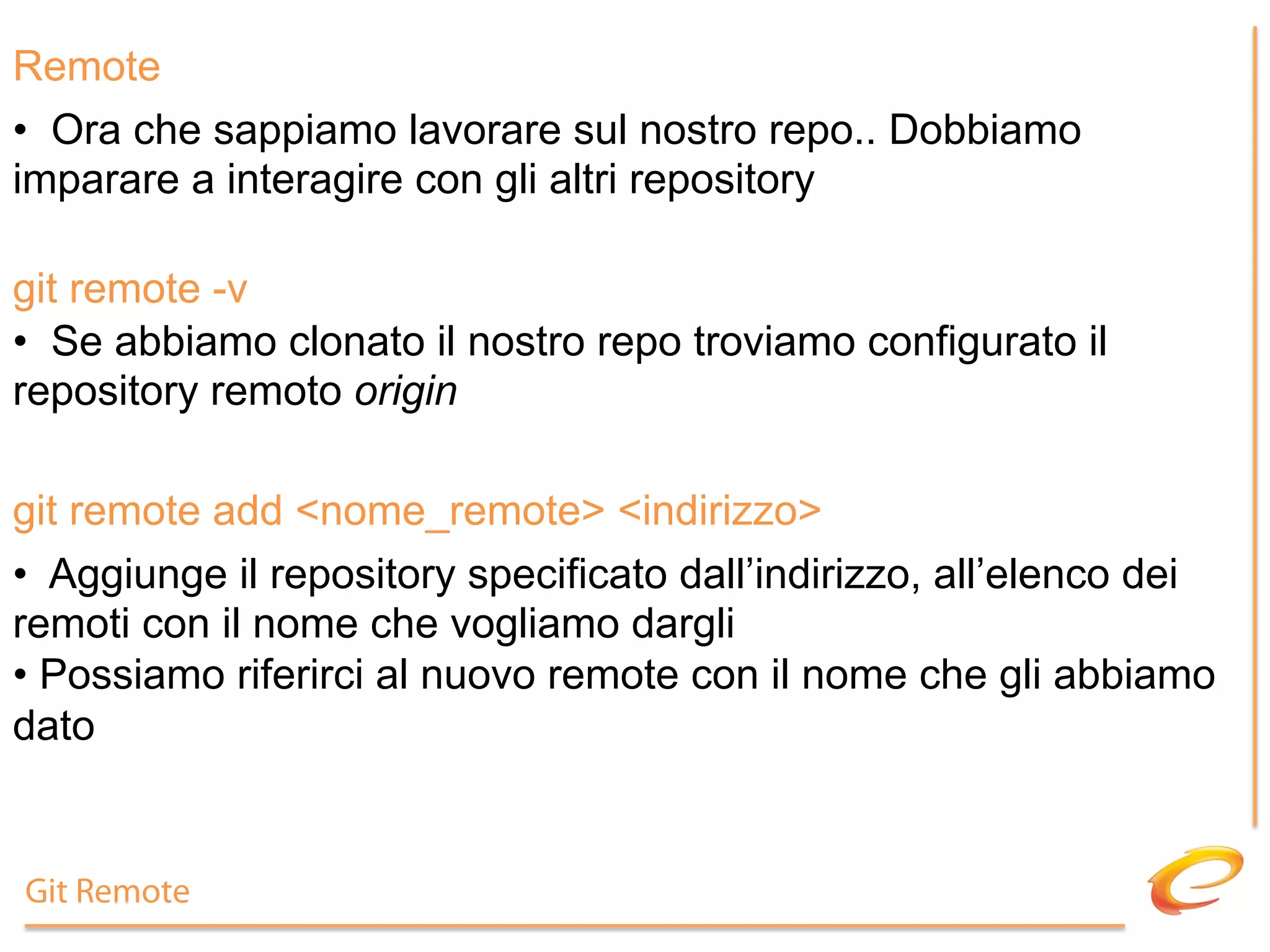 Remote
•  Ora che sappiamo lavorare sul nostro repo.. Dobbiamo
imparare a interagire con gli altri repository

git remote -v
•  Se abbiamo clonato il nostro repo troviamo configurato il
repository remoto origin

git remote add <nome_remote> <indirizzo>
•  Aggiunge il repository specificato dall’indirizzo, all’elenco dei
remoti con il nome che vogliamo dargli
•  Possiamo riferirci al nuovo remote con il nome che gli abbiamo
dato


Git Remote
 