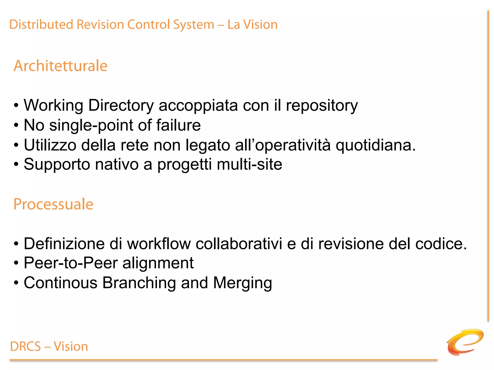 Distributed Revision Control System – La Vision


Architetturale

•  Working Directory accoppiata con il repository
•  No single-point of failure
•  Utilizzo della rete non legato all’operatività quotidiana.
•  Supporto nativo a progetti multi-site

Processuale

•  Definizione di workflow collaborativi e di revisione del codice.
•  Peer-to-Peer alignment
•  Continous Branching and Merging


DRCS – Vision
 