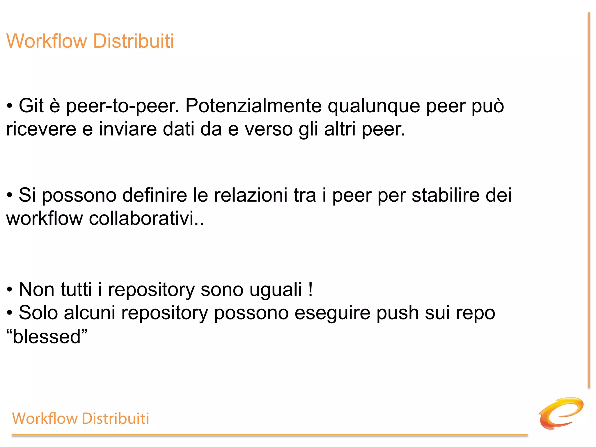 Workflow Distribuiti


•  Git è peer-to-peer. Potenzialmente qualunque peer può
ricevere e inviare dati da e verso gli altri peer.


•  Si possono definire le relazioni tra i peer per stabilire dei
workflow collaborativi..


•  Non tutti i repository sono uguali !
•  Solo alcuni repository possono eseguire push sui repo
“blessed”



Work ow Distribuiti
 