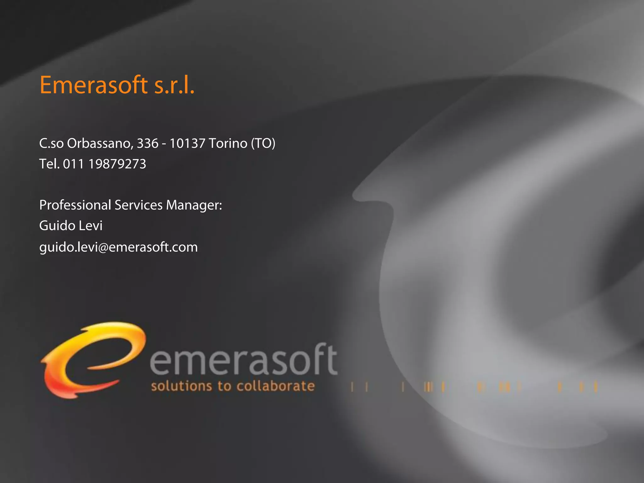 Emerasoft s.r.l.

C.so Orbassano, 336 - 10137 Torino (TO)
Tel. 011 19879273

Professional Services Manager:
Guido Levi
guido.levi@emerasoft.com
 