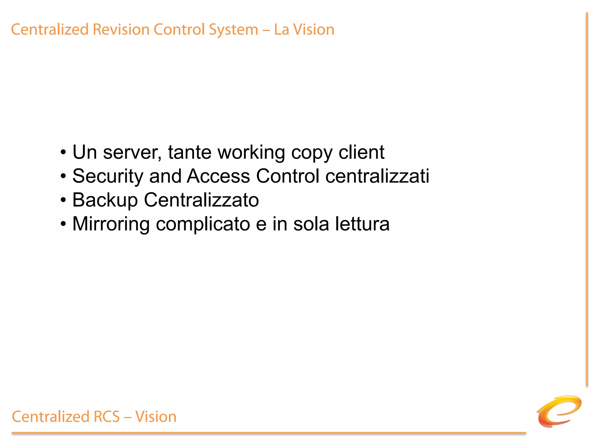 Centralized Revision Control System – La Vision




       •  Un server, tante working copy client
       •  Security and Access Control centralizzati
       •  Backup Centralizzato
       •  Mirroring complicato e in sola lettura




Centralized RCS – Vision
 