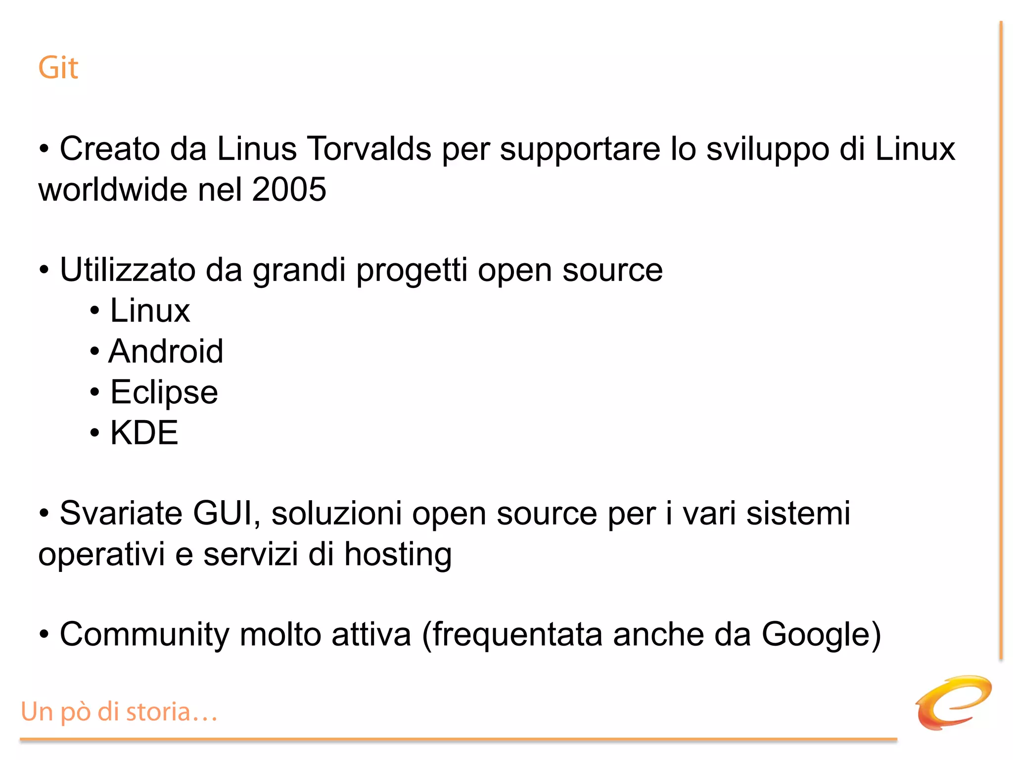 Git

 •  Creato da Linus Torvalds per supportare lo sviluppo di Linux
 worldwide nel 2005

 •  Utilizzato da grandi progetti open source
      •  Linux
      •  Android
      •  Eclipse
      •  KDE

 •  Svariate GUI, soluzioni open source per i vari sistemi
 operativi e servizi di hosting

 •  Community molto attiva (frequentata anche da Google)

Un pò di storia…
 