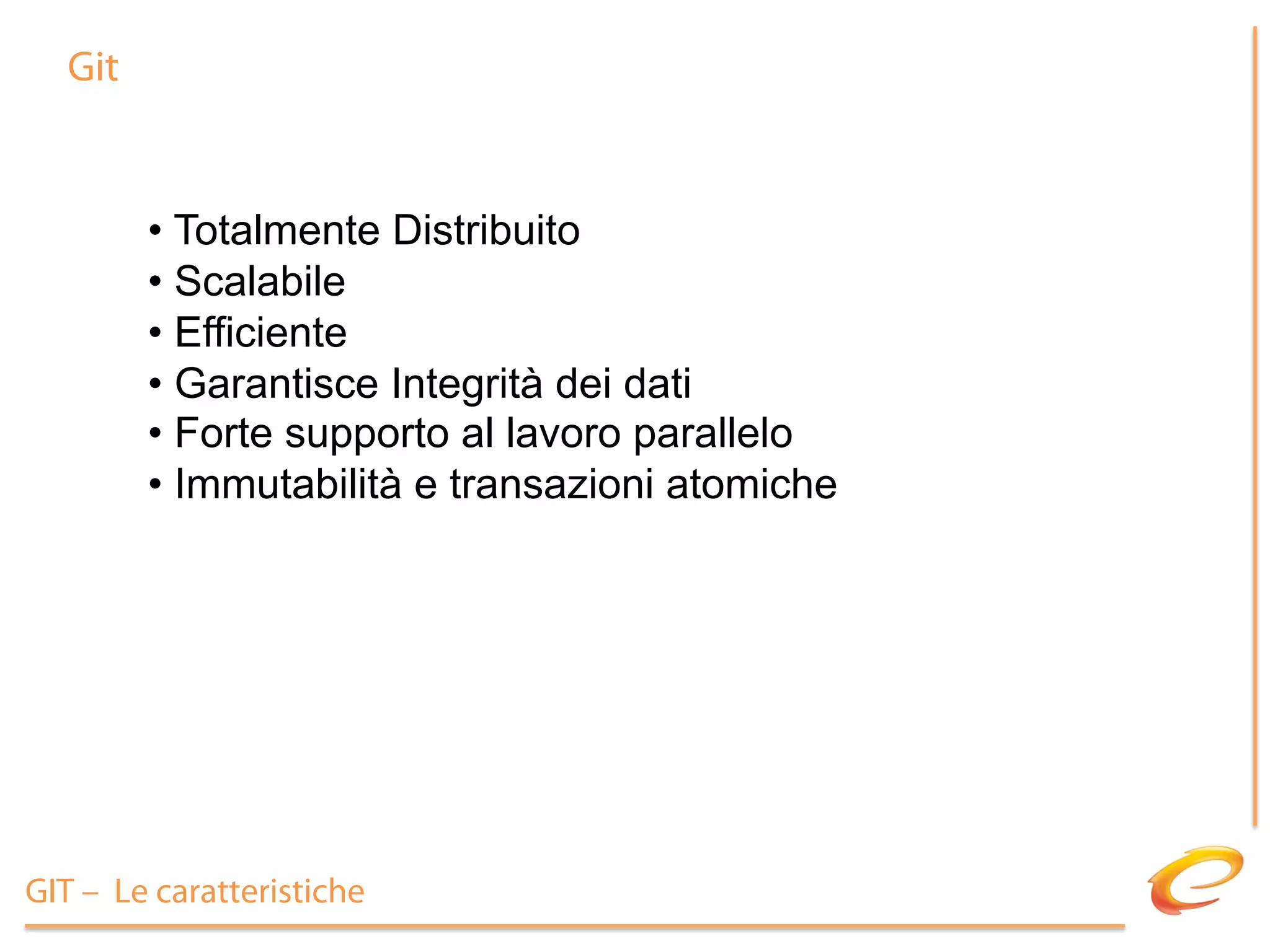 Git


        •  Totalmente Distribuito
        •  Scalabile
        •  Efficiente
        •  Garantisce Integrità dei dati
        •  Forte supporto al lavoro parallelo
        •  Immutabilità e transazioni atomiche




GIT – Le caratteristiche
 