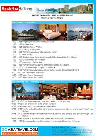 HALONG EMERAUDE CLASSIC CRUISES ITINERARY
Duration: 3 days/ 2 nights
Day 01 Hanoi - Halong (L,D)
12:00 - 12:15 Register/Check-in at Emeraude Café
12:15 - 12:20 Embarkation
12:20 - 12:25 Captain Raises Anchor
12:25 - 14:30 Cruising Halong Bay
12:45 - 14:00 Vietnamese & International Buffet Lunch
14:00 - 15:00 Free & Easy
15:00 - 16:30 Guided Shore Excursion to Sung Sot Grotto and Floating Village
16:30 - 17:00 Crepe Station on Sundeck
17:00 - 18:00 Kayaking or Swimming
18:00 - 18:30 Vietnamese Fresh Spring Roll Cooking Class (Sundeck)
18:30 - 19:30 Complimentary Canapes on Sundeck
19:30 - 21:00 Vietnamese & European dinner buffet served (Dress Code: Smart)
21:00 - 22:00 Bills Settlement (Optional)
20:00 - 22:00 Squid Fishing (Seasonal)
20:30 - 23:00 Silver Screen "Indochine"
Day 02 Halong Bay - Lan Ha Bay (B,L,D)
06:00 - 07:00 Complimentary cafe gourmand served on the Sundeck
06:30 - 07:00 Learn ancient art of Tai Chi on Sundeck
07:15 - 07:45 Meet Asia Outdoors' guide at breakfast
07:30 - 09:15 Tranfer to traditional junk (minimum 6 persons and above) and cruise through Lan
Ha Bay
07:45 - 09:15 Transfer to speed boat (maximum 5 persons and below) and cruise through Lan
Ha Bay
09:15 - 09:45 Transfer to traditional junk at Ben Beo Harbor on Cat Ba Island
10:00 - 12:15 Discover arches, rock formations and secluded beaches via kayak
 