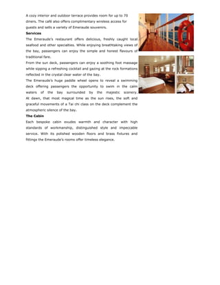 A cozy interior and outdoor terrace provides room for up to 70
diners. The café also offers complimentary wireless access for
guests and sells a variety of Emeraude souvenirs.
Services
The Emeraude’s restaurant offers delicious, freshly caught local
seafood and other specialties. While enjoying breathtaking views of
the bay, passengers can enjoy the simple and honest flavours of
traditional fare.
From the sun deck, passengers can enjoy a soothing foot massage
while sipping a refreshing cocktail and gazing at the rock formations
reflected in the crystal clear water of the bay.
The Emeraude’s huge paddle wheel opens to reveal a swimming
deck offering passengers the opportunity to swim in the calm
waters   of   the   bay   surrounded    by   the   majestic   scenery.
At dawn, that most magical time as the sun rises, the soft and
graceful movements of a Tai chi class on the deck complement the
atmospheric silence of the bay.
The Cabin
Each bespoke cabin exudes warmth and character with high
standards of workmanship, distinguished style and impeccable
service. With its polished wooden floors and brass fixtures and
fittings the Emeraude’s rooms offer timeless elegance.
 