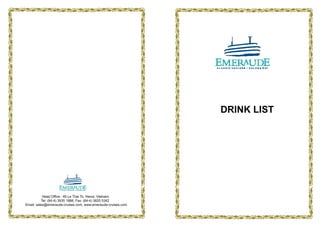 DRINK LIST




           Head Office : 46 Le Thai To, Hanoi, Vietnam.
          Tel: (84-4) 3935 1888, Fax: (84-4) 3825 5342
Email: sales@emeraude-cruises.com, www.emeraude-cruises.com
 