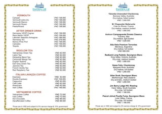 Yalumba Unwooded Chardonnay
     VERMOUTH                                                                            Barossa Valley, Australia
Campari                                           VND 138.000                            Dry-mellow, fulled bodied
Vermouth extra dry                                VND 138.000                                VND 1.048.000
Vermouth Bianco                                   VND 138.000
Vermouth Rosso                                    VND 138.000                            M. Chapoutier Belleruche
Pastis/Ricard                                     VND 138.000                              Cote du Rhone, France
                                                                                         Dry-mellow, medium bodied
    AFTER DINNER DRINK                                                                        VND 1.088.000
Hennessy VSOP Cognac                              VND 138.000
                                                                                 Antinori Campogrande Orvieto Classico
Remi Martin VSOP                                  VND 158.000
                                                                                               Tuscany, Italy
Lafontan Selection Armagnac                       VND 188.000
                                                                                          Dry-mellow, light bodied
Hennessy XO                                       VND 278.000
                                                                                              VND 1.028.000
Ramos Pinto Port                                  VND 158.000
Calvados                                          VND 158.000                          Alta Vista Premium Torrontes
Tequila                                           VND 158.000                                Mendoza, Argentina
                                                                                           Dry-mellow, full bodied
    BIGELOW TEA                                                                                 VND 998.000
Vietnamese Green Tea                               VND 92.000
Lipton Tea                                         VND 92.000                    Redbank Long Paddok, Sauvignon Blanc
Darjeeling Blend Tea                               VND 92.000                         King Valley, Victoria, Australia
Camomile Mango Tea                                 VND 92.000                           Dry-crisp, medium bodied
English Teatime                                    VND 92.000                                VND 1.088.000
Earl Grey Green Tea                                VND 92.000
Jasmine Tea                                        VND 92.000                             Vasse Felix, Chardonnay
French Vanilla Tea                                 VND 92.000                              Margaret River, Australia
Red Raspberry Tea                                  VND 92.000                               Dry-mellow, full bodied
                                                                                               VND 1.288.000
   ITALIAN LAVAZZA COFFEE                                                              Allan Scott, Sauvignon Blanc
Espresso                                          VND 92.000                             Marlborough, New Zealand
Double Espresso                                   VND 108.000                           Dry-aromatic, medium bodied
Cappucino                                          VND 92.000                                  VND 1.288.000
Café Latte                                         VND 92.000
Americano                                          VND 92.000                          Jim Barry Lodge Hill, Riesling
Irish Coffee                                      VND 148.000                            Clare Valley, South Australia
                                                                                             Dry-crisp, full bodied
    VIETNAMESE COFFEE                                                                          VND 1.188.000
Vietnamese Coffee                                  VND 72.000
Iced Coffee                                        VND 72.000                 Pascal Jolivet Pouilly Fume, Sauvignon Blanc
Hot Chocolate                                      VND 88.000                               Loire Valley, France
Decaffeinated Coffee                               VND 88.000                              Dry-crisp, full bodied
                                                                                              VND 1.188.000

Prices are in VND and subject to 5% service charge & 10% government   Prices are in VND and subject to 5% service charge & 10% government

                               14
 