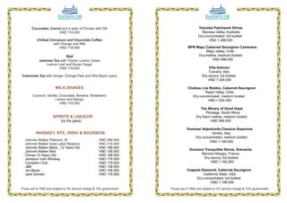 Cucumber, Carrot and a dash of Tomato with Dill                                  Yalumba Patchwork Shiraz
                      VND 118.000                                                         Barossa Valley, Australia
                                                                                        Dry-concentrated, full bodied
          Chilled Cinnamon and Chocolate Coffee                                               VND 1.288.000
                    with Orange and Milk
                        VND 118.000                                              BPR Mapu Cabernet Sauvignon Camenere
                                                                                          Mapu Valley, Chile
                              Hot                                                     Dry-mellow, mediuml bodied
            Jasmine Tea with Thyme, Lemon Grass                                               VND 998.000
                Lemon Leaf and Brown Sugar
                       VND 118.000                                                             Villa Antinori
                                                                                               Tuscany, Italy
Camomile Tea with Ginger, Orange Peel and Wild Basil Leave                                 Dry-savory, full bodied
                                                                                               VND 1.028.000

                       MILK SHAKES                                               Chateau Los Boldos, Cabernet Sauvignon
                                                                                          Rapel Valley, Chile
       Coconut, Vanilla, Chocolate, Banana, Strawberry                             Dry-concentrated, medium bodied
                      Lemon and Mango                                                       VND 1.054.000
                         VND 118.000
                                                                                          The Winery of Good Hope
                                                                                             Pinotage, South Africa
                     SPIRITS & LIQUEUR                                                 Dry-Semi mellow, medium bodied
                           (by the glass)                                                       VND 998.000

                                                                                Tommasi Valpolicella Classico Superiore
          WHISKEY, RYE, IRISH & BOURBON                                                       Veneto, Italy
                                                                                    Dry-concentrated, medium bodied
  Johnnie Walker Platinum 18                         VND 268.000                            VND 1.168.000
  Johnnie Walker Gold Label Reserve                  VND 218.000
  Johnnie Walker Black , 12 Years Old                VND 198.000
                                                                                  Domaine Tranquillite Shiraz, Grenache
  Johnnie Walker Red                                 VND 158.000
  Chivas 12 Years Old                                VND 188.000                        Bernard Margez, France
  Jameson Irish Whiskey                              VND 178.000                          Dry-savory, full bodied
  Canadian Club                                      VND 178.000                              VND 1.160.000
  J&B                                                VND 138.000
  Jim Beam                                           VND 158.000                 Coppola Diamond, Cabernet Sauvignon
  Jack Daniels                                       VND 178.000                          California State, USA
                                                                                      Dry-concentrated, full bodied
                                                                                               VND 1.198.000
Prices are in VND and subject to 5% service charge & 10% government   Prices are in VND and subject to 5% service charge & 10% government

                                12                                                                   05
 