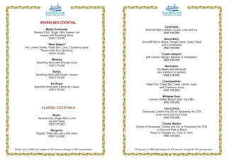 SPARKLING COCKTAIL
                                                                                              Caipiroska
                        Mojito Emeraude                                        Smirnoff Red or Black, Sugar, Lime and Ice
                Havana Club, Sugar, Mint, Lemon, Ice                                         VND 155.000
                    topped with Sparkling Wine
                          VND 175.000                                                        Blood Mary
                                                                           Smirnoff Red or Black, Tomato Juice, Celery Stick
                          “Miss Saigon”                                                    and Condiments
         Kai Lychee Vodka, Triple Sec, Lime, Cranberry Juice                                VND 155.000
                     Topped with Eve Sparkling
                           VND 175.000                                                     Frozen Daiquiri
                                                                               with Lemon, Mango, Banana or Strawberry
                              Mimosa                                                        VND 155.000
                  Sparkling Wine with Orange Juice
                            VND 175.000                                                        Manhattan
                                                                                        Jim Beam and Vermouth
                               Bellini                                                  (dry, medium or perfect)
                  Sparkling Wine with Peach Liqueur                                           VND 155.000
                            VND 175.000
                                                                                            Cosmopolitan
                             Kir Royal                                         Ketel One, Triple Sec, Fresh Lemon Juice
                Sparkling Wine with Creme de Cassis                                      and Cranberry Juice
                           VND 175.000                                                       VND 155.000

                                                                                           Whiskey Sour
                                                                                 Johnnie Walker Black Label, Sour Mix
                                                                                            VND 155.000

                       CLASSIC COCKTAILS                                                   Tom Collins
                                                                           Tanqueray London Dry Gin or Tanqueray No.TEN
                               Mojito                                                Lime Juice and Club Soda
                   Havana Club, Sugar, Mint, Lime                                          VND 155.000
                           Ice and Soda
                          VND 155.000                                                      Classic Martini
                                                                      Choice of Tanqueray London Dry Gin or Tanqueray No.TEN
                               Margarita                                               or Smirnoff Red or Black
                  Tequila, Triple Sec and Lime Juice                              Rocks or Straight Up, Twist or Olive
                             VND 155.000                                                    VND 155.000




Prices are in VND and subject to 5% service charge & 10% government   Prices are in VND and subject to 5% service charge & 10% government

                                  08                                                                 09
 