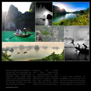 Emeraude Classic Cruises                                                                                  12




How to Shoot Halong Bay
When it comes to photography,     Recently,       we     spoke     What should photographers be thinking
Halong Bay is a challenge. No     with     Kris    LeBoutillier,   about as they make plans for Halong Bay?
question about it. On board the   a    photojournalist     who
Emeraude, we’ve heard more        has worked with National         If   you’re    going    specifically  for
than a few passengers voice       Geographic Traveler across       photography, you have to go at the
frustration over not being able   Asia and Australia. Here’s       best time of the year. Go for the optimal
to capture through the lens       what Kris has to say about       amount of good light. The second thing
what they feel in person.         taking picture on Halong Bay.    is a wide angle lens. You want as much

www.emeraude-cruises.com
 