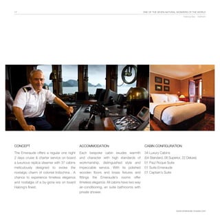 17                                                                                        One of the Seven Natural Wonders of the World
                                                                                                                       Halong Bay - Vietnam




CONCEPT                                      ACCOMMODATION                                 Cabin configuration

The Emeraude offers a regular one night      Each bespoke cabin exudes warmth              34 Luxury Cabins
2 days cruise & charter service on board     and character with high standards of          (04 Standard, 08 Superior, 22 Deluxe)
a luxurious replica steamer with 37 cabins   workmanship, distinguished style and          01 Paul Roque Suite
meticulously designed to evoke the           impeccable service. With its polished         01 Suite Emeraude
nostalgic charm of colonial Indochina . A    wooden floors and brass fixtures and          01 Captain’s Suite
chance to experience timeless elegance       fittings the Emeraude’s rooms offer
and nostalgia of a by-gone era on board      timeless elegance. All cabins have two way
Halong’s finest.                             air-conditioning, en suite bathrooms with
                                             private shower.




                                                                                                                 www.emeraude-cruises.com
 