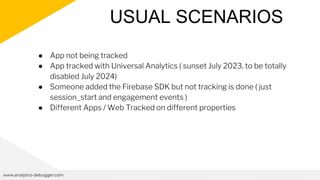USUAL SCENARIOS
www.analytics-debugger.com
● App not being tracked
● App tracked with Universal Analytics ( sunset July 2023, to be totally
disabled July 2024)
● Someone added the Firebase SDK but not tracking is done ( just
session_start and engagement events )
● Different Apps / Web Tracked on different properties
 