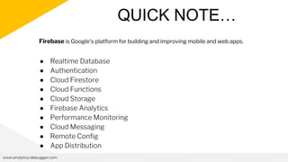 QUICK NOTE…
www.analytics-debugger.com
● Realtime Database
● Authentication
● Cloud Firestore
● Cloud Functions
● Cloud Storage
● Firebase Analytics
● Performance Monitoring
● Cloud Messaging
● Remote Config
● App Distribution
Firebase is Google's platform for building and improving mobile and web apps.
 