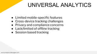 UNIVERSAL ANALYTICS
www.analytics-debugger.com
● Limited mobile-specific features
● Cross-device tracking challenges
● Privacy and compliance concerns
● Lack/limited of offline tracking
● Session based tracking
 