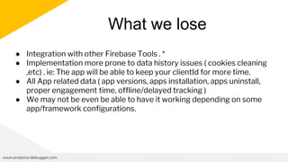 What we lose
www.analytics-debugger.com
● Integration with other Firebase Tools . *
● Implementation more prone to data history issues ( cookies cleaning
,etc) . ie: The app will be able to keep your clientId for more time.
● All App related data ( app versions, apps installation, apps uninstall,
proper engagement time, offline/delayed tracking )
● We may not be even be able to have it working depending on some
app/framework configurations.
 