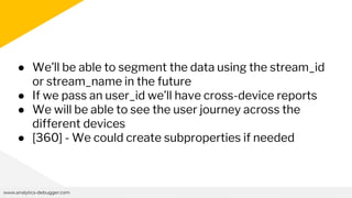 www.analytics-debugger.com
● We’ll be able to segment the data using the stream_id
or stream_name in the future
● If we pass an user_id we’ll have cross-device reports
● We will be able to see the user journey across the
different devices
● [360] - We could create subproperties if needed
 