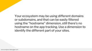 www.analytics-debugger.com
Your ecosystem may be using different domains
or subdomains, and that can be easily filtered
using the “hostname” dimension, still there’s no
hostname on the app tracking. Use a dimension to
identify the different part of your sites.
 