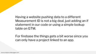 www.analytics-debugger.com
Having a website pushing data to a different
Measurement ID is not a big deal, just adding an if
statement in our code or using a simple lookup
table on GTM.
For firebase the things gets a bit worse since you
can only have a project linked to an app.
 