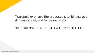 www.analytics-debugger.com
You could even use the proposed site_id to save a
dimension slot, and for example do
“NLSHOP:PRE”, “NLSHOP.UAT”, “NLSHOP.PRE”
 