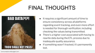 FINAL THOUGHTS
www.analytics-debugger.com
● It requires a significant amount of time to
ensure consistency across all platforms
regarding event tracking, and even more effort
is needed for thorough verification, including
checking the values being transmitted.
● There's a higher cost associated with having to
rewrite data during the ETL process due to
inadequate quality assurance.
● If something wasn't tracked, it's permanently
lost.
 