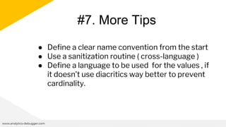 #7. More Tips
www.analytics-debugger.com
● Define a clear name convention from the start
● Use a sanitization routine ( cross-language )
● Define a language to be used for the values , if
it doesn’t use diacritics way better to prevent
cardinality.
 