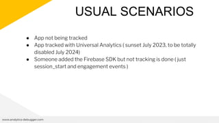 USUAL SCENARIOS
www.analytics-debugger.com
● App not being tracked
● App tracked with Universal Analytics ( sunset July 2023, to be totally
disabled July 2024)
● Someone added the Firebase SDK but not tracking is done ( just
session_start and engagement events )
 