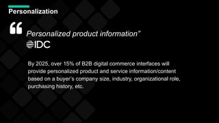 Personalization
By 2025, over 15% of B2B digital commerce interfaces will
provide personalized product and service information/content
based on a buyer’s company size, industry, organizational role,
purchasing history, etc.
Personalized product information”
 