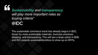 Sustainability and transparency
will play more important roles as
buying criteria”
The sustainable commerce trend has already begun in B2C,
driven by more sustainable materials, business practices,
shipping, and transparency. This will see a large uptick in B2B,
and IDC expects sustainability/ethics to show up on RFPs.
 