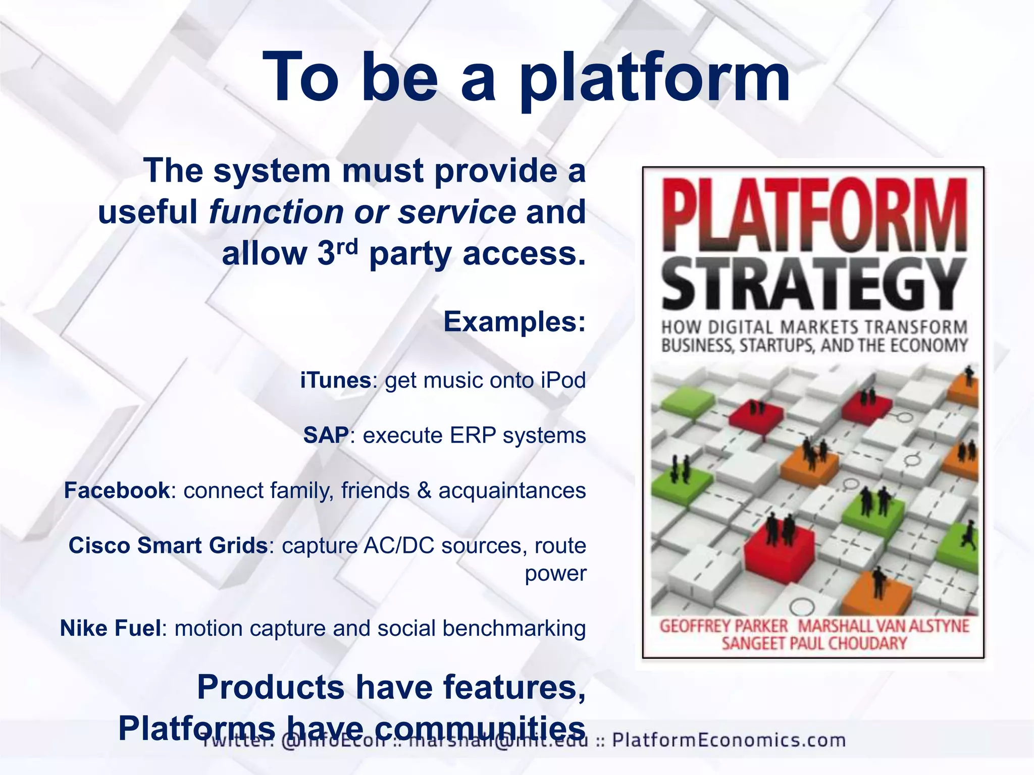 To be a platform
The system must provide a
useful function or service and
allow 3rd party access.
Examples:
iTunes: get music onto iPod
SAP: execute ERP systems

Facebook: connect family, friends & acquaintances
Cisco Smart Grids: capture AC/DC sources, route
power
Nike Fuel: motion capture and social benchmarking

Products have features,
Platforms have communities

 