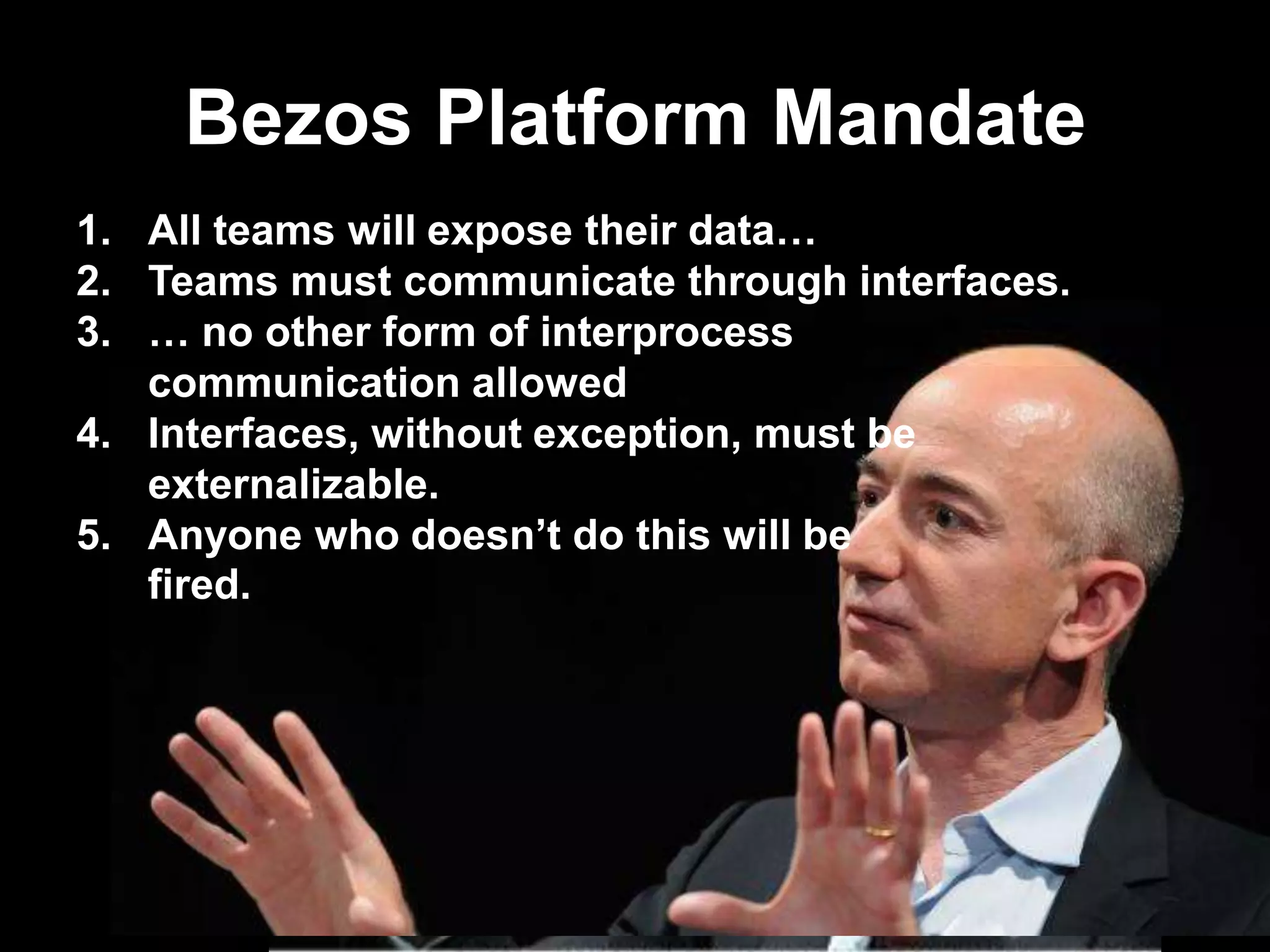 Bezos Platform Mandate
1. All teams will expose their data…
2. Teams must communicate through interfaces.
3. … no other form of interprocess
communication allowed
4. Interfaces, without exception, must be
externalizable.
5. Anyone who doesn‟t do this will be
fired.

 