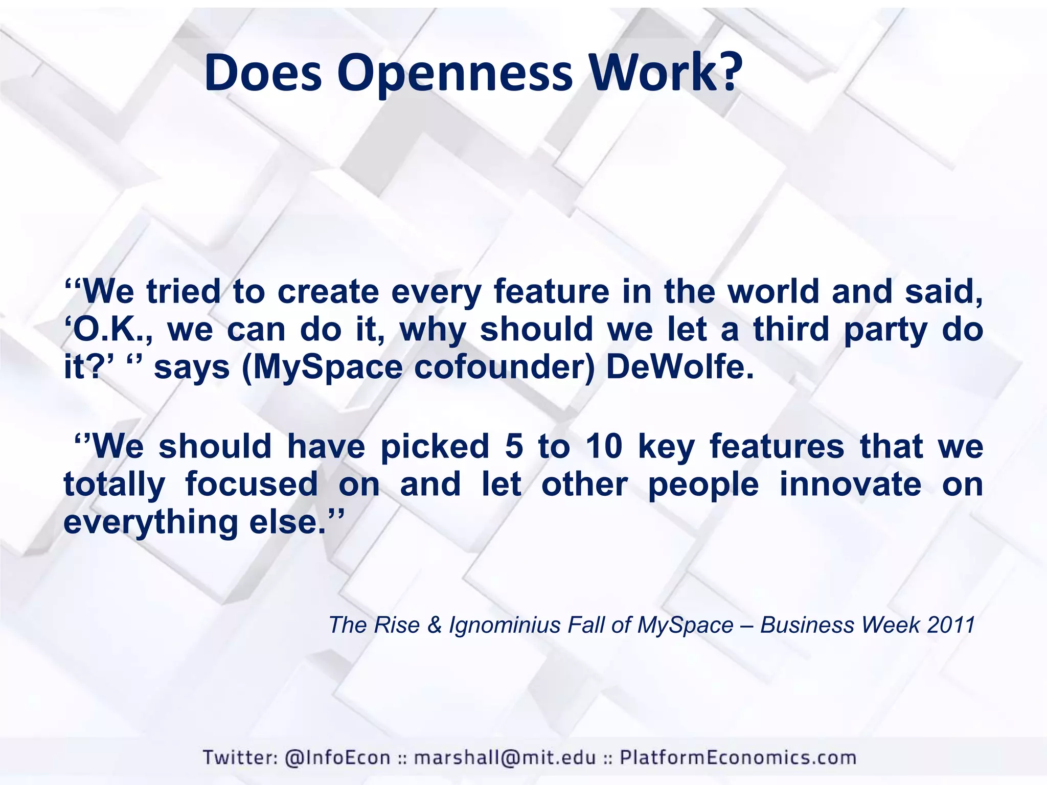 Does Openness Work?

„„We tried to create every feature in the world and said,
„O.K., we can do it, why should we let a third party do
it?‟ „‟ says (MySpace cofounder) DeWolfe.
„‟We should have picked 5 to 10 key features that we
totally focused on and let other people innovate on
everything else.‟‟
The Rise & Ignominius Fall of MySpace – Business Week 2011

 