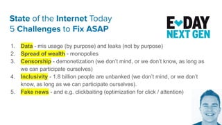State of the Internet Today
5 Challenges to Fix ASAP
1. Data - mis usage (by purpose) and leaks (not by purpose)
2. Spread of wealth - monopolies
3. Censorship - demonetization (we don’t mind, or we don’t know, as long as
we can participate ourselves)
4. Inclusivity - 1.8 billion people are unbanked (we don’t mind, or we don’t
know, as long as we can participate ourselves).
5. Fake news - and e.g. clickbaiting (optimization for click / attention)
 