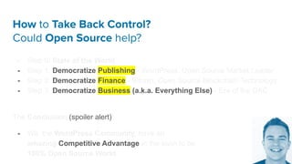How to Take Back Control?
Could Open Source help?
- Step 0: State of the World
- Step 1: Democratize Publishing - WordPress, Open Source Market Leader
- Step 2: Democratize Finance - Bitcoin, Open Source Blockchain Technology
- Step 3: Democratize Business (a.k.a. Everything Else) - Era of the DAC
The Conclusion (spoiler alert):
- We, the WordPress Community, have an
amazing Competitive Advantage in the soon to be
100% Open Source World.
 