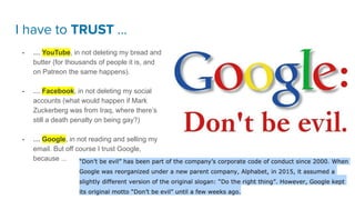 I have to TRUST …
- … YouTube, in not deleting my bread and
butter (for thousands of people it is, and
on Patreon the same happens).
- … Facebook, in not deleting my social
accounts (what would happen if Mark
Zuckerberg was from Iraq, where there’s
still a death penalty on being gay?)
- … Google, in not reading and selling my
email. But off course I trust Google,
because ... In their code of conduct since 2000.
 