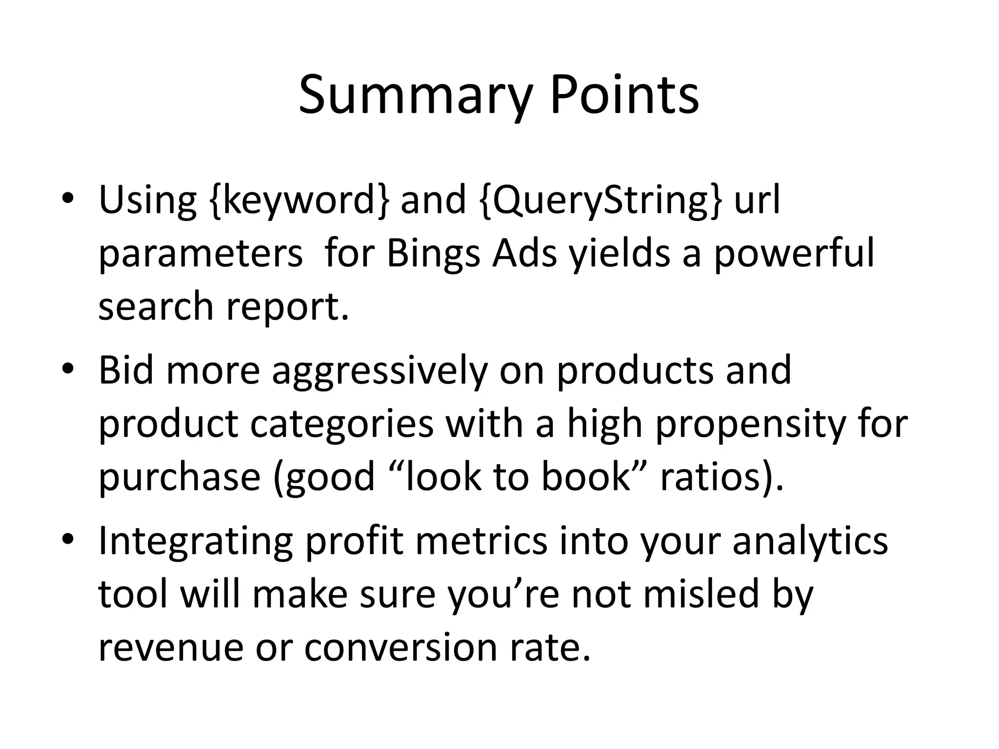 Summary Points 
• Using {keyword} and {QueryString} url 
parameters for Bings Ads yields a powerful 
search report. 
• Bid more aggressively on products and 
product categories with a high propensity for 
purchase (good “look to book” ratios). 
• Integrating profit metrics into your analytics 
tool will make sure you’re not misled by 
revenue or conversion rate. 
 
