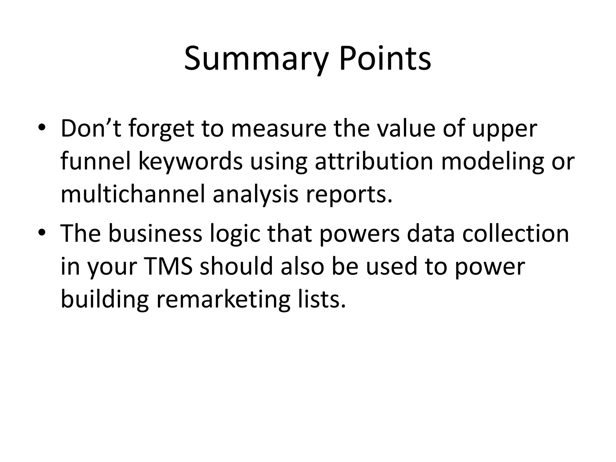 Summary Points 
• Don’t forget to measure the value of upper 
funnel keywords using attribution modeling or 
multichannel analysis reports. 
• The business logic that powers data collection 
in your TMS should also be used to power 
building remarketing lists. 
 
