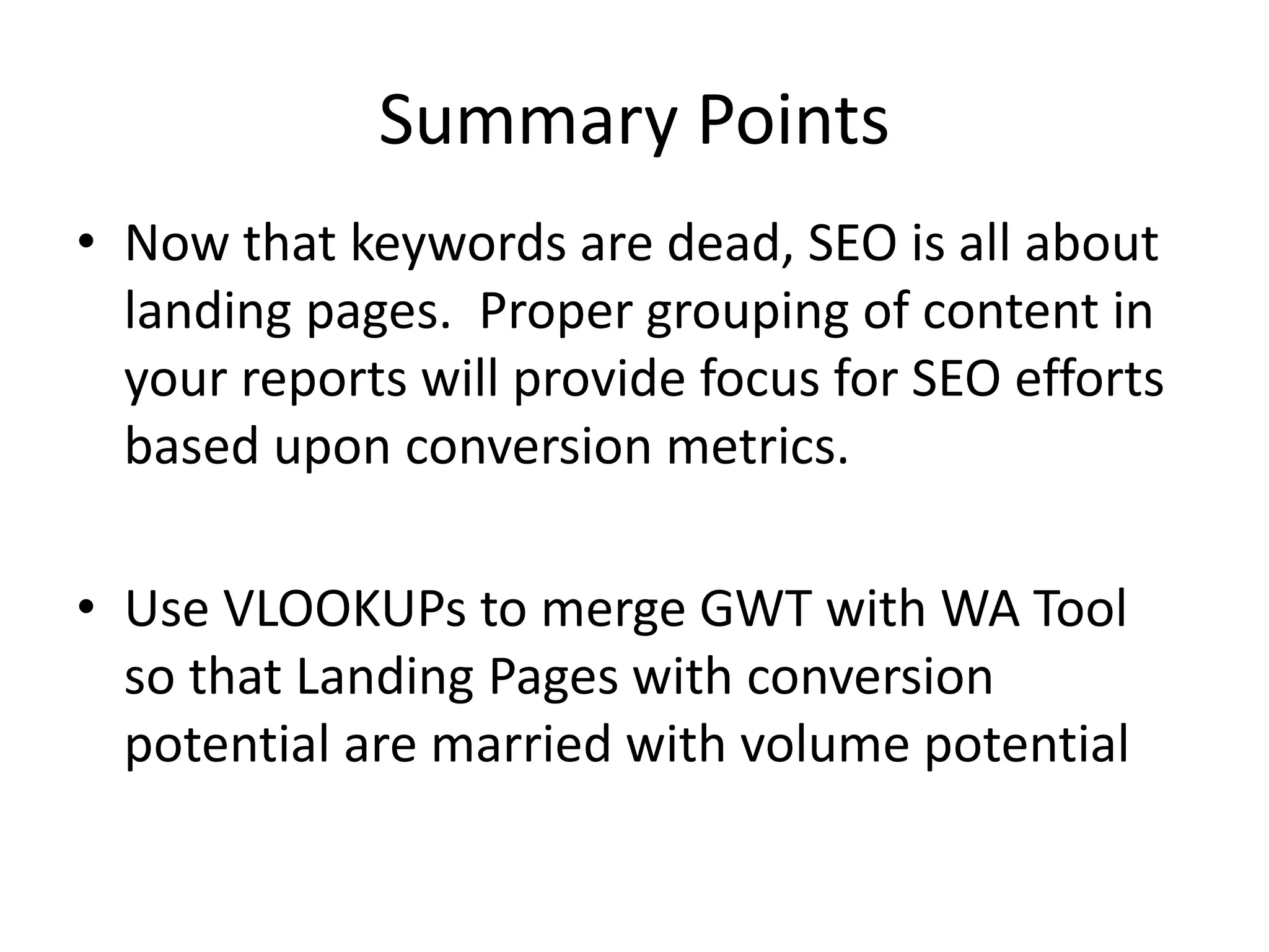 Summary Points 
• Now that keywords are dead, SEO is all about 
landing pages. Proper grouping of content in 
your reports will provide focus for SEO efforts 
based upon conversion metrics. 
• Use VLOOKUPs to merge GWT with WA Tool 
so that Landing Pages with conversion 
potential are married with volume potential 
 
