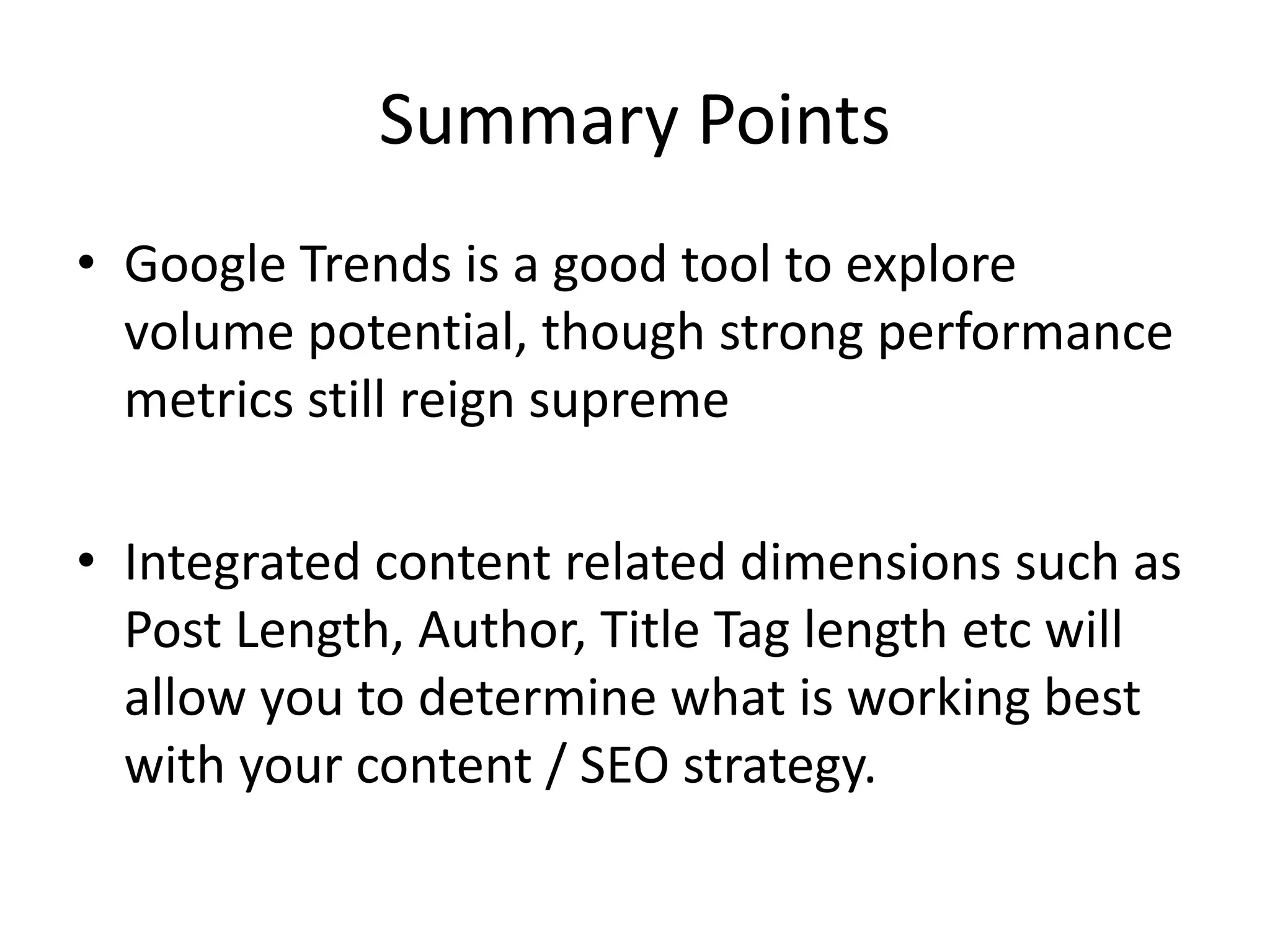 Summary Points 
• Google Trends is a good tool to explore 
volume potential, though strong performance 
metrics still reign supreme 
• Integrated content related dimensions such as 
Post Length, Author, Title Tag length etc will 
allow you to determine what is working best 
with your content / SEO strategy. 
 