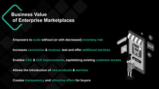 Business Value
of Enterprise Marketplaces
● Increases conversion & revenue, test and offer additional services
● Empowers to scale without (or with decreased) inventory risk
● Allows the introduction of new products & services
● Enables CAC & CLV improvements, capitalizing existing customer access
● Creates transparency and attractive offers for buyers
 
