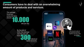 35
Consumers have to deal with an overwhelming
amount of products and services.
Jim Gaffigan
Comedian
They should bundle all
the streaming services
together and call it cable.
300
By the end of
2022, the average
internet user will
have
individual
digital accounts.
Source: Dashlane
10.000
The average
American
consumer sees
around
ads per day.
Source: Forbes
 