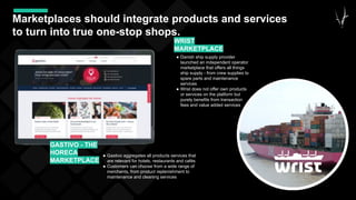 44
Marketplaces should integrate products and services
to turn into true one-stop shops.
● Gastivo aggregates all products services that
are relevant for hotels, restaurants and cafés
● Customers can choose from a wide range of
merchants, from product replenishment to
maintenance and cleaning services
GASTIVO - THE
HORECA
MARKETPLACE
● Danish ship supply provider
launched an independent operator
marketplace that offers all things
ship supply - from crew supplies to
spare parts and maintenance
services
● Wrist does not offer own products
or services on the platform but
purely benefits from transaction
fees and value added services
WRIST
MARKETPLACE
 