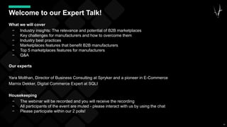 49
Welcome to our Expert Talk!
What we will cover
− Industry insights: The relevance and potential of B2B marketplaces
− Key challenges for manufacturers and how to overcome them
− Industry best practices
− Marketplaces features that benefit B2B manufacturers
− Top 5 marketplaces features for manufacturers
− Q&A
Our experts
Yara Molthan, Director of Business Consulting at Spryker and a pioneer in E-Commerce
Marnix Dekker, Digital Commerce Expert at SQLI
Housekeeping
− The webinar will be recorded and you will receive the recording
− All participants of the event are muted - please interact with us by using the chat
− Please participate within our 2 polls!
 