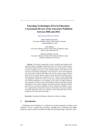 Paper—Emerging Technologies (ETs) in Education: A Systematic Review of the Literature Published…
Emerging Technologies (ETs) in Education:
A Systematic Review of the Literature Published
between 2006 and 2016
https://doi.org/10.3991/ijet.v12i05.6939
Edgar Andrés Sosa Neira
University of Balearic Islands (UIB), Bogotá, Colombia
easosan@gmail.com
Jesus Salinas
University of Balearic Islands (UIB), Palma de Mallorca, Spain
jesus.salinas@uib.es
Barbara de Benito Crosetti
University of Balearic Islands (UIB), Palma de Mallorca, Spain
barbara.debenito@uib.es
Abstract—This study systematically reviews, classifies and synthesizes the
research related to Emerging Technologies (ETs) in the field of formal educa-
tion between 2006 and 2016, aiming to identify areas of uncertainty for future
research. In addition, this study is a tool to guide teachers in their decision mak-
ing when incorporating technologies in the classroom. The research approach
was mixed and it analyzed 288 studies that met the inclusion criteria. Results
show that all the studies aimed to improve and to transform the different educa-
tional processes through the incorporation of ETs. The most used methodology
was qualitative research; the survey was the most widely used instrument; the
most affected population was the students in the context of higher education;
the competences to improve was critical thinking, followed by problem solving,
collaborative work, creative thinking, and decision-making. Emerging Technol-
ogies (ETs) are contextual, adaptable, evolving, ubiquitous, disruptive, innova-
tive, complementary and generate a degree of uncertainty, they can be complex,
accessible, functional, easy to use, interactive and it found that Web 2.0 tech-
nologies are the most used in the studies.
Keywords—Emerging Technologies, Education, Learning, Teaching
1 Introduction
Technology can be defined as "a collection of systems designed to perform some
functions", [1] at a certain time and place, meaning that it constructs and adapts
artifacts or tools in order to facilitate the daily life of human beings. Therefore, incor-
128 http://www.i-jet.org
 