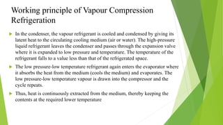 Working principle of Vapour Compression
Refrigeration
 In the condenser, the vapour refrigerant is cooled and condensed by giving its
latent heat to the circulating cooling medium (air or water). The high-pressure
liquid refrigerant leaves the condenser and passes through the expansion valve
where it is expanded to low pressure and temperature. The temperature of the
refrigerant falls to a value less than that of the refrigerated space.
 The low pressure-low temperature refrigerant again enters the evaporator where
it absorbs the heat from the medium (cools the medium) and evaporates. The
low pressure-low temperature vapour is drawn into the compressor and the
cycle repeats.
 Thus, heat is continuously extracted from the medium, thereby keeping the
contents at the required lower temperature
 