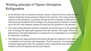 Working principle of Vapour Absorption
Refrigeration
 In the absorber, the low pressure ammonia vapour is dissolved in the weak ammonia
solution producing strong ammonia solution at low pressure. The strong ammonia
solution is then pumped to a generator through the heat exchanger at high pressure.
While passing through the heat exchanger, the strong ammonia solution is warmed
up by the hot weak ammonia solution flowing from the generator to the absorber.
 The warm strong ammonia solution is heated by an external source in the generator.
Due to heating, the vapour gets separated from the solution. The vapour which is at
high pressure and high temperature is condensed to low temperature in a condenser
by cold water circulation.
 The high pressure liquid ammonia then passes through the expansion valve where it
is expanded to low pressure and temperature. The low pressure- low temperature
ammonia liquid again enters the evaporator where it absorbs the heat from the
medium (cools the medium) and the cycle repeats.
 