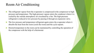 Room Air Conditioning
 The refrigerant vapour from the evaporator is compressed in the compressor to high
pressure and temperature. The high-pressure vapour enters the condenser where it is
cooled by the outside atmospheric air circulated by a fan. The high-pressure
refrigerant is reduced to low pressure by passing it through an expansion valve.
 The low pressure and temperature refrigerant again enters the evaporator where it
absorbs the heat from the room (cools the room) and the cycle repeats.
 Desired temperature in the room can be maintained by controlling the operation of
the compressor with the help of a thermostat
 