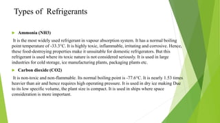 Types of Refrigerants
 Ammonia (NH3)
It is the most widely used refrigerant in vapour absorption system. It has a normal boiling
point temperature of -33.3°C. It is highly toxic, inflammable, irritating and corrosive. Hence,
these food-destroying properties make it unsuitable for domestic refrigerators. But this
refrigerant is used where its toxic nature is not considered seriously. It is used in large
industries for cold storage, ice manufacturing plants, packaging plants etc.
 Carbon dioxide (CO2)
It is non-toxic and non-flammable. Its normal boiling point is -77.6°C. It is nearly 1.53 times
heavier than air and hence requires high operating pressure. It is used in dry ice making Due
to its low specific volume, the plant size is compact. It is used in ships where space
consideration is more important.
 