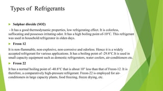 Types of Refrigerants
 Sulphur dioxide (SO2)
- It has a good thermodynamic properties, low refrigerating effect. It is colorless,
suffocating and possesses irritating odor. It has a high boiling point of-10°C. This refrigerant
was used in household refrigerator in olden days.
 Freon 12
It is non-flammable, non-explosive, non-corrosive and odorless. Hence it is a widely
accepted refrigerant for various applications. It has a boiling point of -29.8°C.It is used in
small capacity equipment such as domestic refrigerators, water coolers, air-conditioners etc.
 Freon 22
It has a normal boiling point of -40.8°C that is about 10° less than that of Freon-12. It is
therefore, a comparatively high-pressure refrigerant. Freon-22 is employed for air-
conditioners in large capacity plants, food freezing, freeze drying, etc.
 