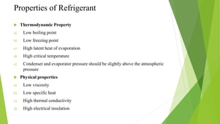 Properties of Refrigerant
 Thermodynamic Property
a) Low boiling point
b) Low freezing point
c) High latent heat of evaporation
d) High critical temperature
e) Condenser and evaporator pressure should be slightly above the atmospheric
pressure
 Physical properties
a) Low viscosity
b) Low specific heat
c) High thermal conductivity
d) High electrical insulation
 